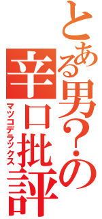 とある男？の辛口批評（マツコデラックス）