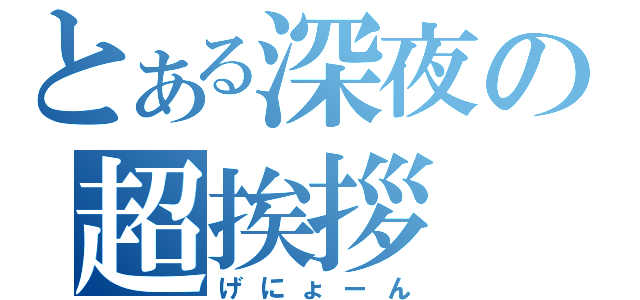 とある深夜の超挨拶（げにょーん）