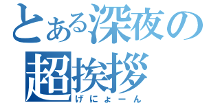 とある深夜の超挨拶（げにょーん）