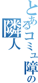 とあるコミュ障の隣人（）