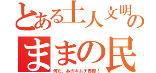 とある土人文明のままの民（何だ、あのキムチ野郎！）