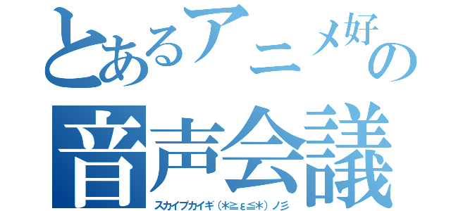 とあるアニメ好きの音声会議（スカイプカイギ（＊≧ε≦＊）ノ彡）