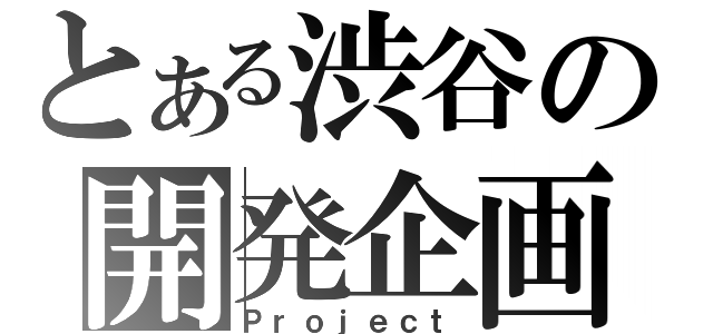 とある渋谷の開発企画（Ｐｒｏｊｅｃｔ）