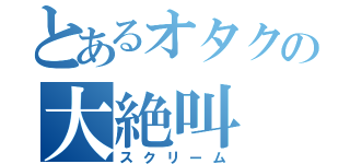 とあるオタクの大絶叫（スクリーム）