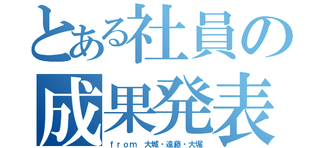 とある社員の成果発表会（ｆｒｏｍ 大城・遠藤・大堀）