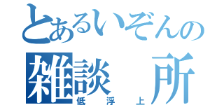 とあるいぞんの雑談 所（低浮上）