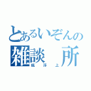 とあるいぞんの雑談 所（低浮上）