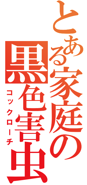 とある家庭の黒色害虫（コックローチ）