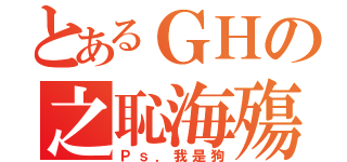 とあるＧＨの之恥海殤（Ｐｓ．我是狗）