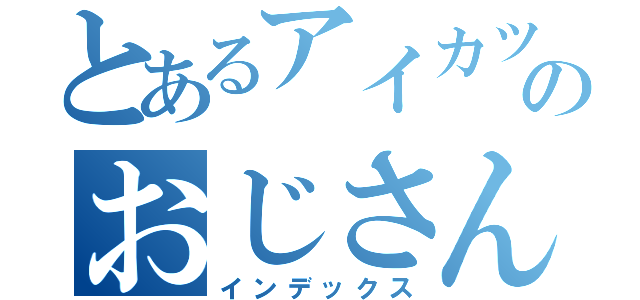 とあるアイカツのおじさん（インデックス）