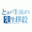 とある生徒の先生撲殺（ｔｅａｃｈｅｒ）