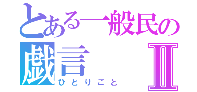 とある一般民の戯言Ⅱ（ひとりごと）