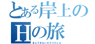 とある岸上のＨの旅（まぁできないだろうけどｗ）