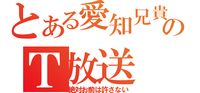 とある愛知兄貴のＴ放送（絶対お前は許さない）