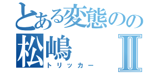 とある変態のの松嶋Ⅱ（トリッカー）