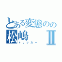 とある変態のの松嶋Ⅱ（トリッカー）