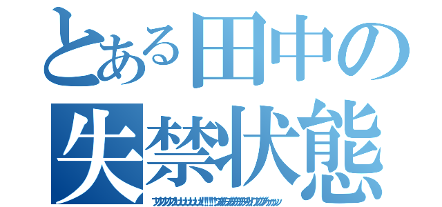 とある田中の失禁状態（ブリブリブリブリュリュリュリュリュリュ！！！！！！ブツチチブブブチチチチブリリイリブブブブゥゥゥゥッッ）