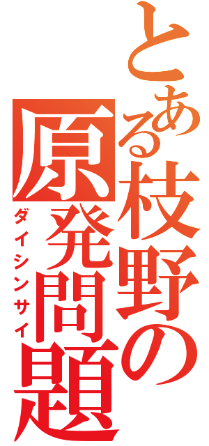 とある枝野の原発問題（ダイシンサイ）