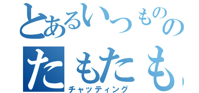 とあるいつもののたもたも（チャッティング）