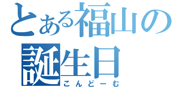 とある福山の誕生日（こんどーむ）