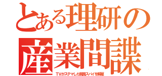 とある理研の産業間諜（ＴＶがステマした韓国スパイを解雇）