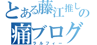 とある藤江推しの痛ブログ（ラルフィー）