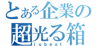 とある企業の超光る箱（ｊｕｂｅａｔ）