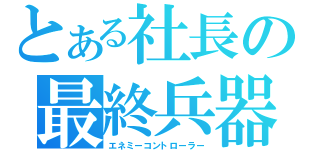 とある社長の最終兵器（エネミーコントローラー）