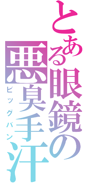 とある眼鏡の悪臭手汗（ビッグバン）