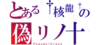 とある†核龍†の偽リノ十字架（Ｐｓｅｕｄｏ†Ｃｒｏｓｓ）