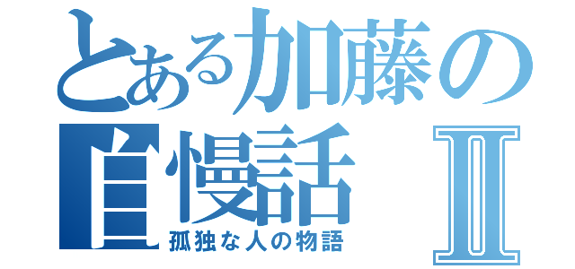 とある加藤の自慢話Ⅱ（孤独な人の物語）