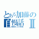 とある加藤の自慢話Ⅱ（孤独な人の物語）