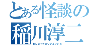 とある怪談の稲川淳二（わしはイナガワジュンジだ）