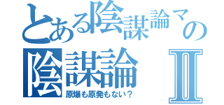 とある陰謀論マニアの陰謀論Ⅱ（原爆も原発もない？）