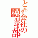 とある会社の模型部部長（）