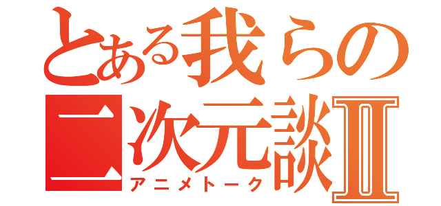 とある我らの二次元談義Ⅱ（アニメトーク）