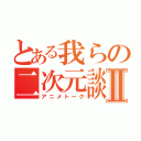 とある我らの二次元談義Ⅱ（アニメトーク）