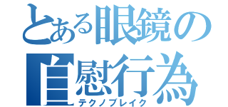 とある眼鏡の自慰行為（テクノブレイク）