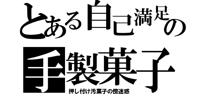 とある自己満足の手製菓子（押し付け汚菓子の傍迷惑）