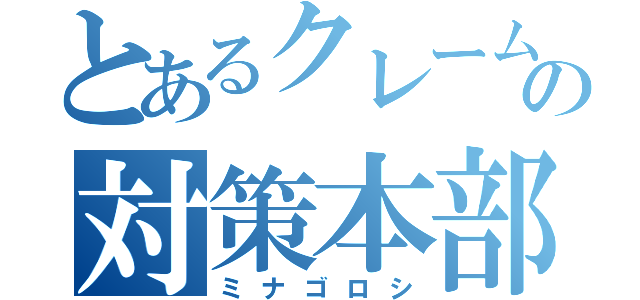 とあるクレームの対策本部（ミナゴロシ）