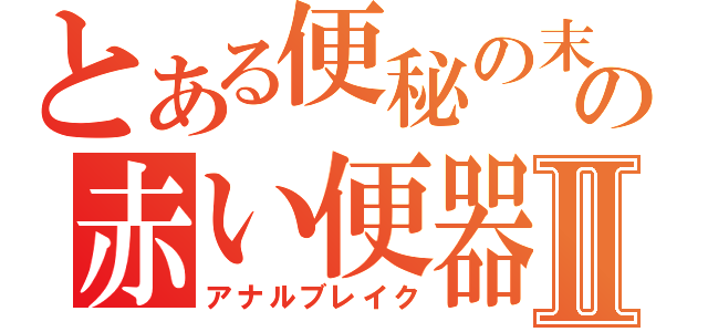 とある便秘の末の赤い便器Ⅱ（アナルブレイク）