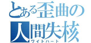 とある歪曲の人間失核（ワイトハート）