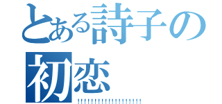 とある詩子の初恋（！！！！！！！！！！！！！！！！！！！）