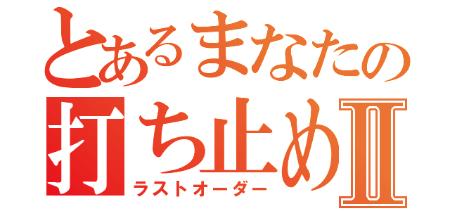 とあるまなたの打ち止めⅡ（ラストオーダー）