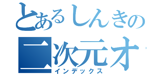 とあるしんきの二次元オタク（インデックス）