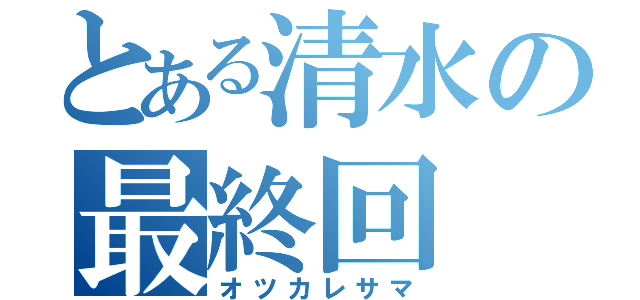 とある清水の最終回（オツカレサマ）