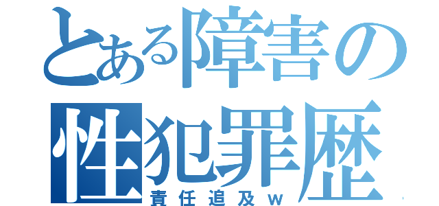 とある障害の性犯罪歴（責任追及ｗ）