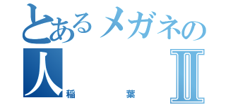 とあるメガネの人Ⅱ（稲葉）