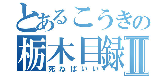 とあるこうきの栃木目録Ⅱ（死ねばいい）