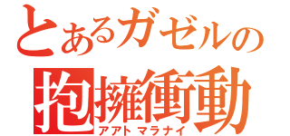 とあるガゼルの抱擁衝動（アアトマラナイ）